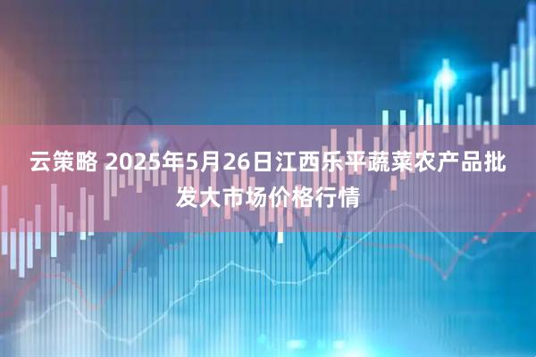 云策略 2025年5月26日江西乐平蔬菜农产品批发大市场价格行情