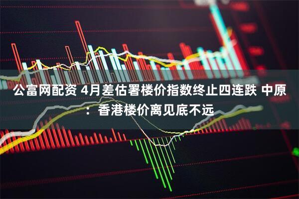 公富网配资 4月差估署楼价指数终止四连跌 中原：香港楼价离见底不远