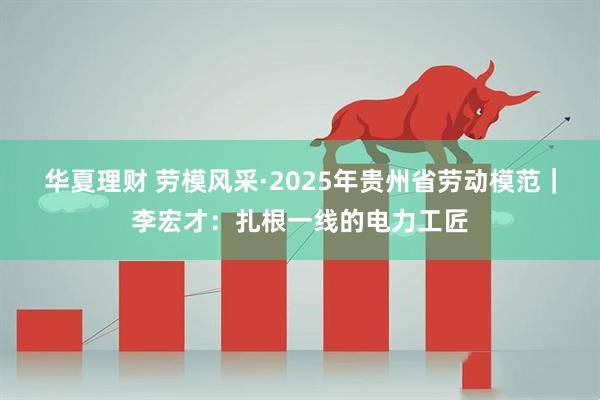 华夏理财 劳模风采·2025年贵州省劳动模范｜李宏才：扎根一线的电力工匠
