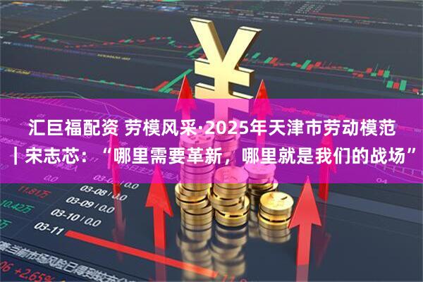 汇巨福配资 劳模风采·2025年天津市劳动模范｜宋志芯：“哪里需要革新，哪里就是我们的战场”