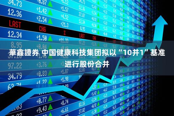 華鑫證券 中国健康科技集团拟以“10并1”基准进行股份合并