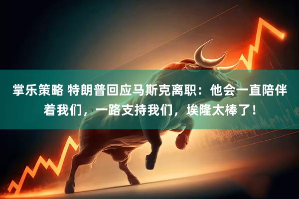 掌乐策略 特朗普回应马斯克离职：他会一直陪伴着我们，一路支持我们，埃隆太棒了！