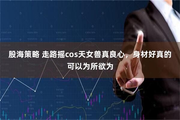 股海策略 走路摇cos天女兽真良心，身材好真的可以为所欲为