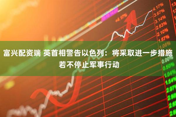 富兴配资端 英首相警告以色列：将采取进一步措施 若不停止军事行动