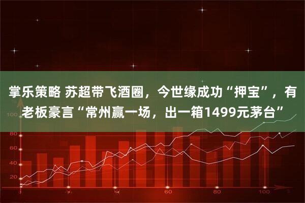 掌乐策略 苏超带飞酒圈，今世缘成功“押宝”，有老板豪言“常州赢一场，出一箱1499元茅台”