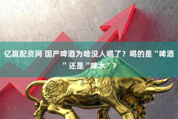亿赢配资网 国产啤酒为啥没人喝了？喝的是“啤酒”还是“啤水”？