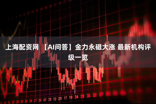 上海配资网 【AI问答】金力永磁大涨 最新机构评级一览