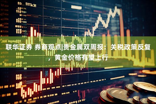 联华证券 券商观点|贵金属双周报：关税政策反复，黄金价格有望上行