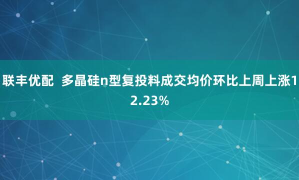 联丰优配  多晶硅n型复投料成交均价环比上周上涨12.23%