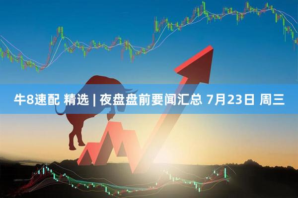 牛8速配 精选 | 夜盘盘前要闻汇总 7月23日 周三