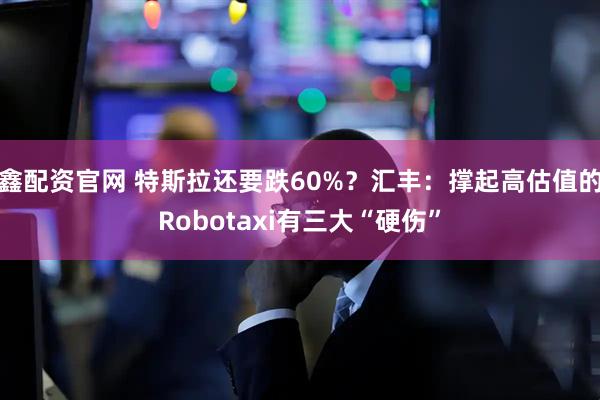鑫配资官网 特斯拉还要跌60%？汇丰：撑起高估值的Robotaxi有三大“硬伤”