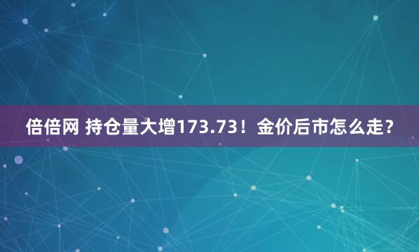 倍倍网 持仓量大增173.73！金价后市怎么走？