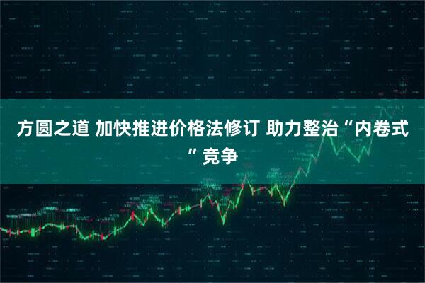 方圆之道 加快推进价格法修订 助力整治“内卷式”竞争
