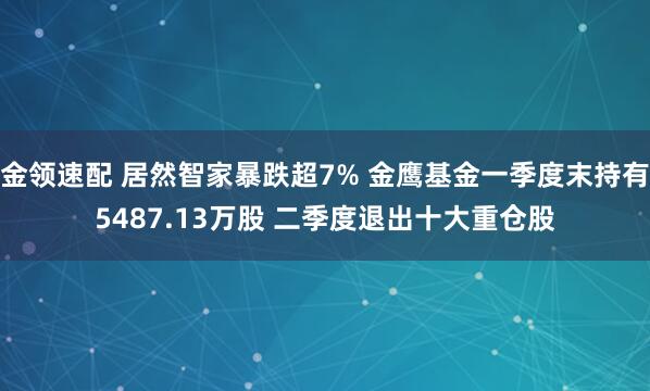 金领速配 居然智家暴跌超7% 金鹰基金一季度末持有5487.13万股 二季度退出十大重仓股