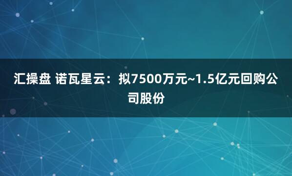 汇操盘 诺瓦星云：拟7500万元~1.5亿元回购公司股份