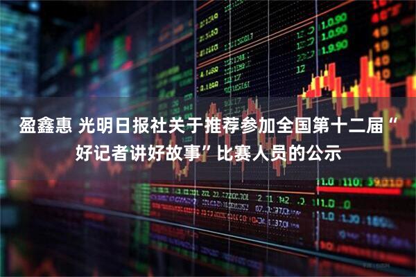 盈鑫惠 光明日报社关于推荐参加全国第十二届“好记者讲好故事”比赛人员的公示