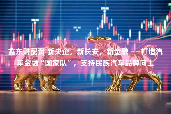 鑫东财配资 新央企，新长安，新金融 ——打造汽车金融“国家队”，支持民族汽车品牌向上