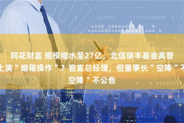 同花财富 规模缩水至27亿，北信瑞丰基金高管更迭上演＂暗箱操作＂？官宣总经理，但董事长＂空降＂不公告