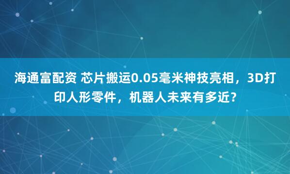 海通富配资 芯片搬运0.05毫米神技亮相，3D打印人形零件，机器人未来有多近？