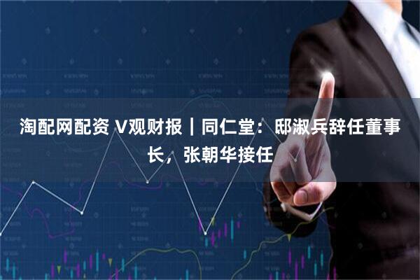 淘配网配资 V观财报｜同仁堂：邸淑兵辞任董事长，张朝华接任