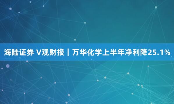 海陆证券 V观财报｜万华化学上半年净利降25.1%