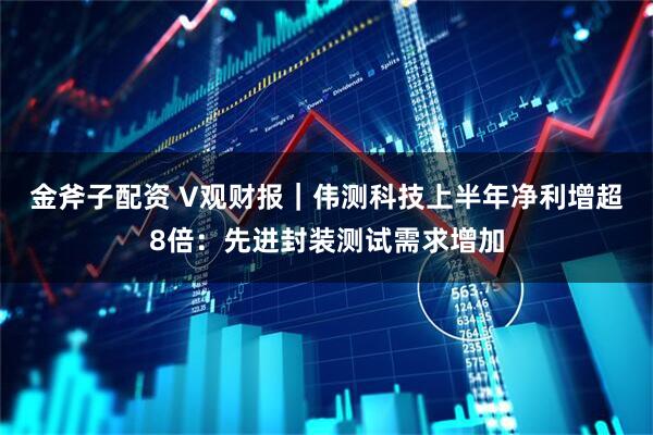 金斧子配资 V观财报｜伟测科技上半年净利增超8倍：先进封装测试需求增加