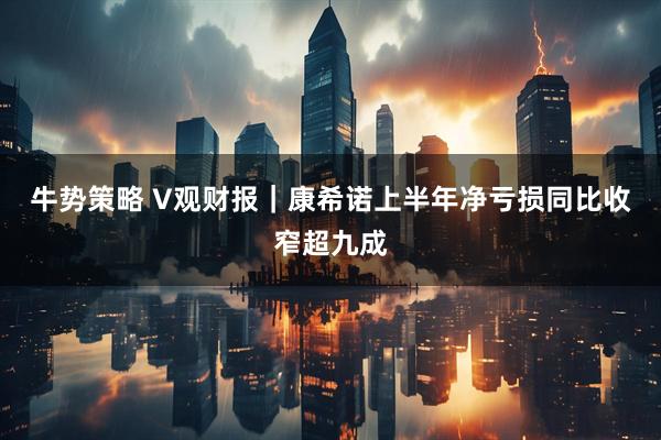 牛势策略 V观财报｜康希诺上半年净亏损同比收窄超九成