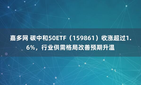 嘉多网 碳中和50ETF（159861）收涨超过1.6%，行业供需格局改善预期升温