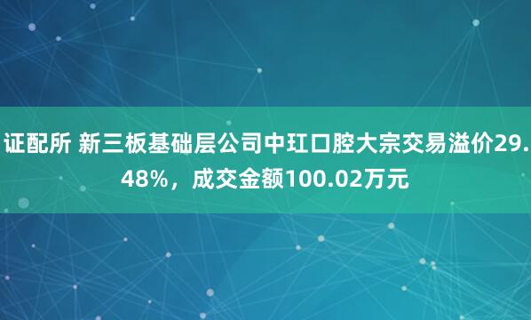 证配所 新三板基础层公司中玒口腔大宗交易溢价29.48%，成交金额100.02万元