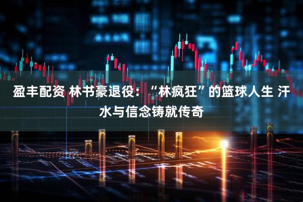 盈丰配资 林书豪退役：“林疯狂”的篮球人生 汗水与信念铸就传奇