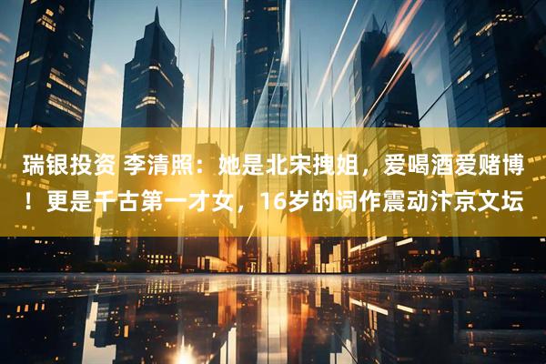 瑞银投资 李清照：她是北宋拽姐，爱喝酒爱赌博！更是千古第一才女，16岁的词作震动汴京文坛