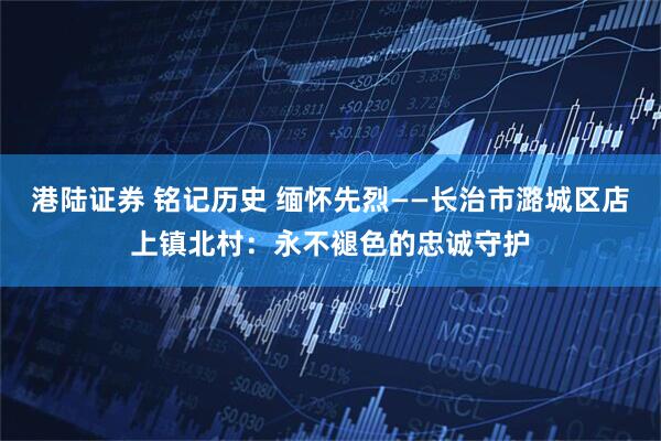 港陆证券 铭记历史 缅怀先烈——长治市潞城区店上镇北村：永不褪色的忠诚守护