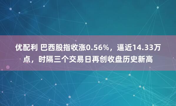 优配利 巴西股指收涨0.56%，逼近14.33万点，时隔三个交易日再创收盘历史新高