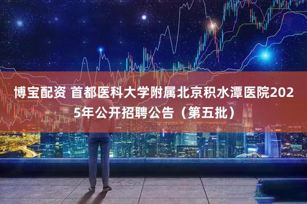 博宝配资 首都医科大学附属北京积水潭医院2025年公开招聘公告（第五批）