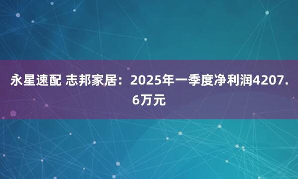 永星速配 志邦家居：2025年一季度净利润4207.6万元