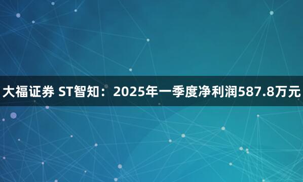 大福证券 ST智知：2025年一季度净利润587.8万元