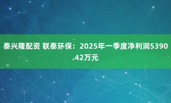 泰兴隆配资 联泰环保：2025年一季度净利润5390.42万元