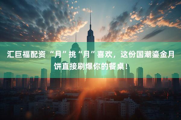 汇巨福配资 “月”挑“月”喜欢，这份国潮鎏金月饼直接刷爆你的餐桌！