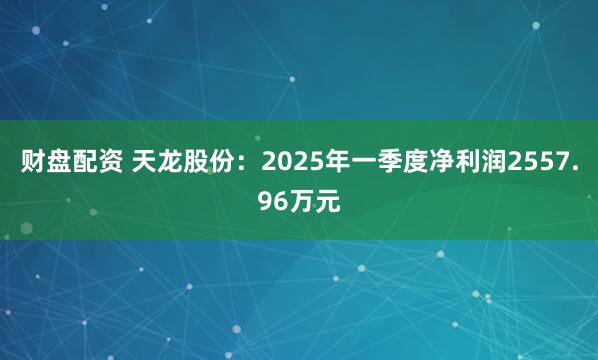 财盘配资 天龙股份：2025年一季度净利润2557.96万元