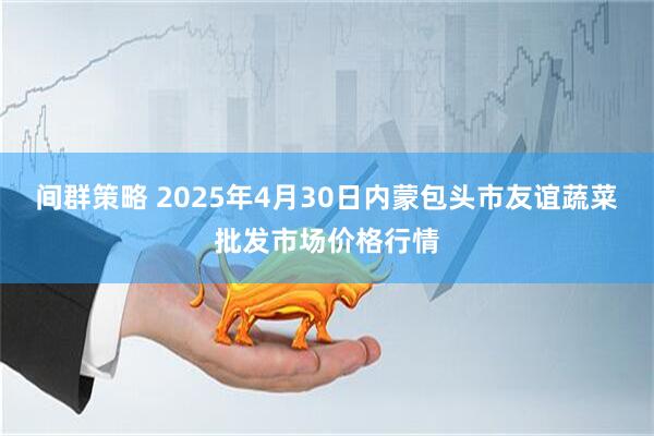 间群策略 2025年4月30日内蒙包头市友谊蔬菜批发市场价格行情