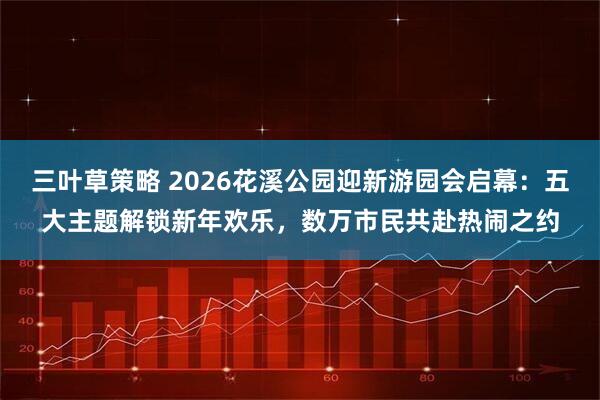 三叶草策略 2026花溪公园迎新游园会启幕：五大主题解锁新年欢乐，数万市民共赴热闹之约