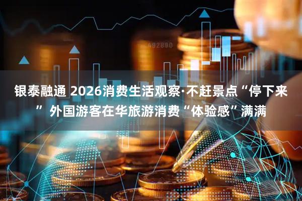银泰融通 2026消费生活观察·不赶景点“停下来” 外国游客在华旅游消费“体验感”满满
