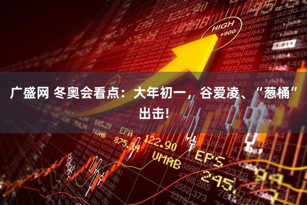 广盛网 冬奥会看点：大年初一，谷爱凌、“葱桶”出击!