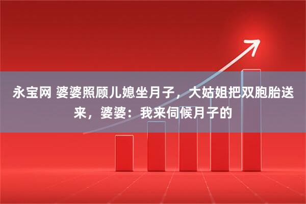 永宝网 婆婆照顾儿媳坐月子，大姑姐把双胞胎送来，婆婆：我来伺候月子的