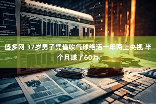 盛多网 37岁男子凭借吹气球绝活一年两上央视 半个月赚了60万